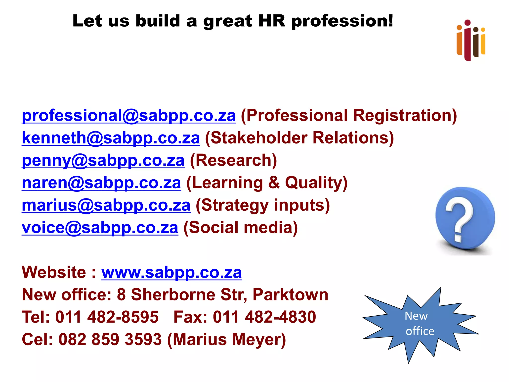 Let us build a great HR profession!

professional@sabpp.co.za (Professional Registration)
kenneth@sabpp.co.za (Stakeholder Relations)
penny@sabpp.co.za (Research)
naren@sabpp.co.za (Learning & Quality)
marius@sabpp.co.za (Strategy inputs)
voice@sabpp.co.za (Social media)
Website : www.sabpp.co.za
New office: 8 Sherborne Str, Parktown
Tel: 011 482-8595 Fax: 011 482-4830
Cel: 082 859 3593 (Marius Meyer)

New
office

 