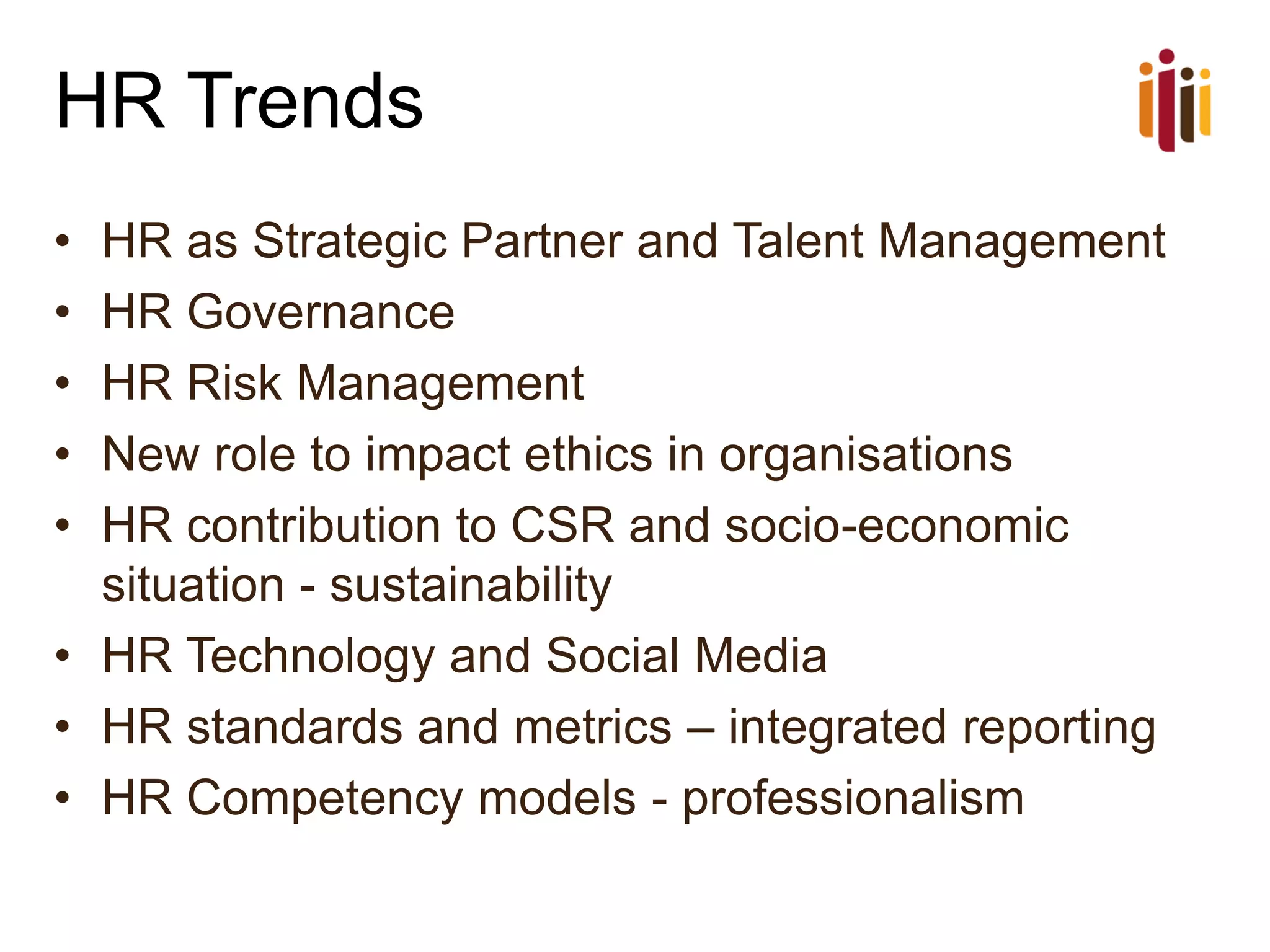 HR Trends
•
•
•
•
•

HR as Strategic Partner and Talent Management
HR Governance
HR Risk Management
New role to impact ethics in organisations
HR contribution to CSR and socio-economic
situation - sustainability
• HR Technology and Social Media
• HR standards and metrics – integrated reporting
• HR Competency models - professionalism

 