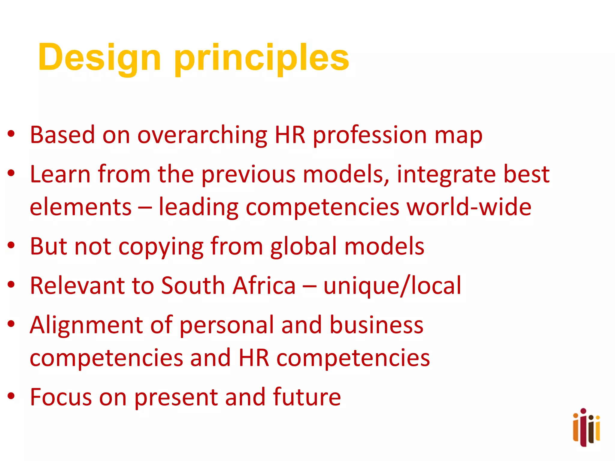 Design principles
• Based on overarching HR profession map
• Learn from the previous models, integrate best
elements – leading competencies world-wide
• But not copying from global models
• Relevant to South Africa – unique/local
• Alignment of personal and business
competencies and HR competencies
• Focus on present and future

 