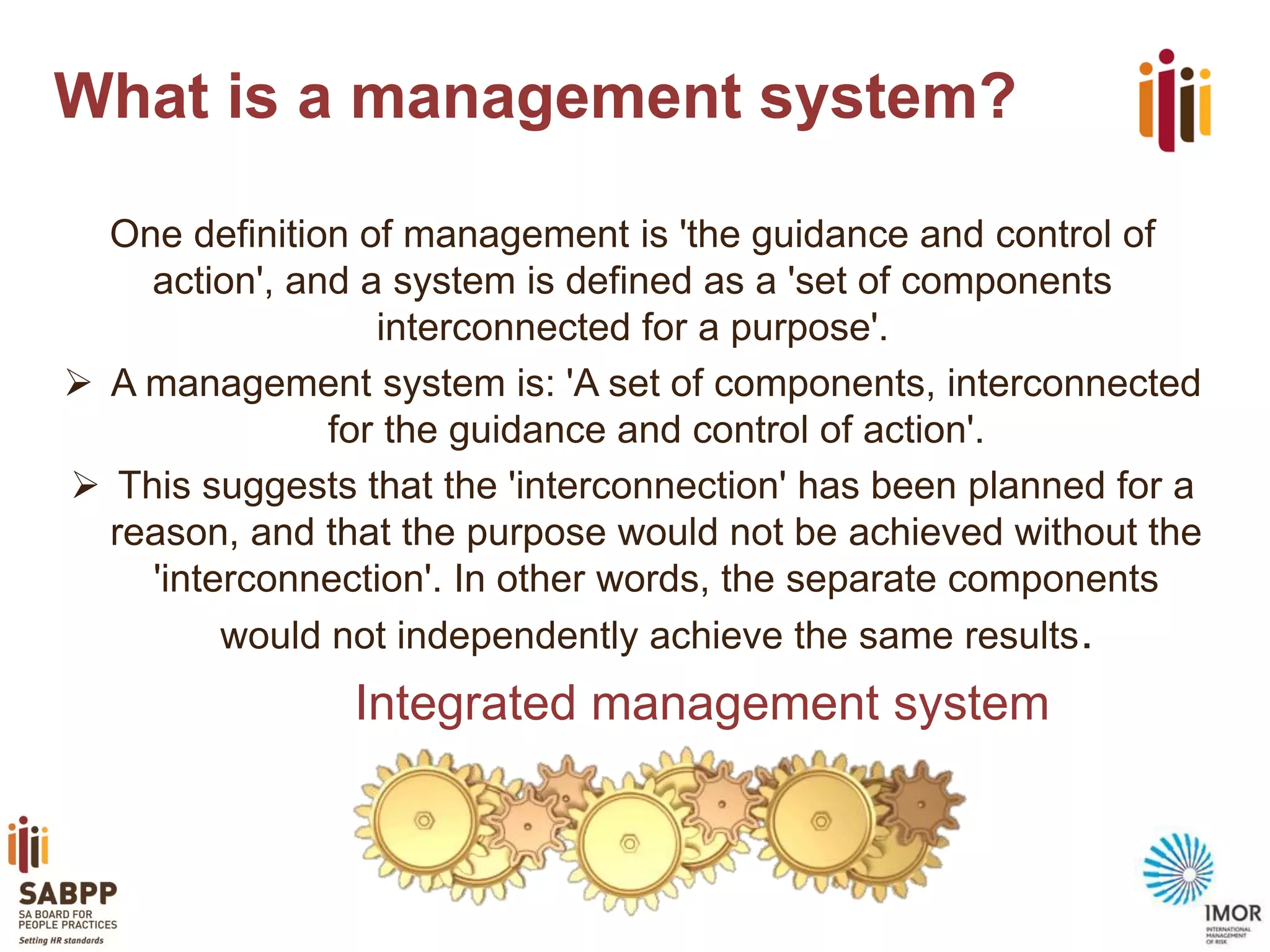What is a management system?
One definition of management is 'the guidance and control of
action', and a system is defined as a 'set of components
interconnected for a purpose'.
 A management system is: 'A set of components, interconnected
for the guidance and control of action'.
 This suggests that the 'interconnection' has been planned for a
reason, and that the purpose would not be achieved without the
'interconnection'. In other words, the separate components
would not independently achieve the same results.

Integrated management system

 