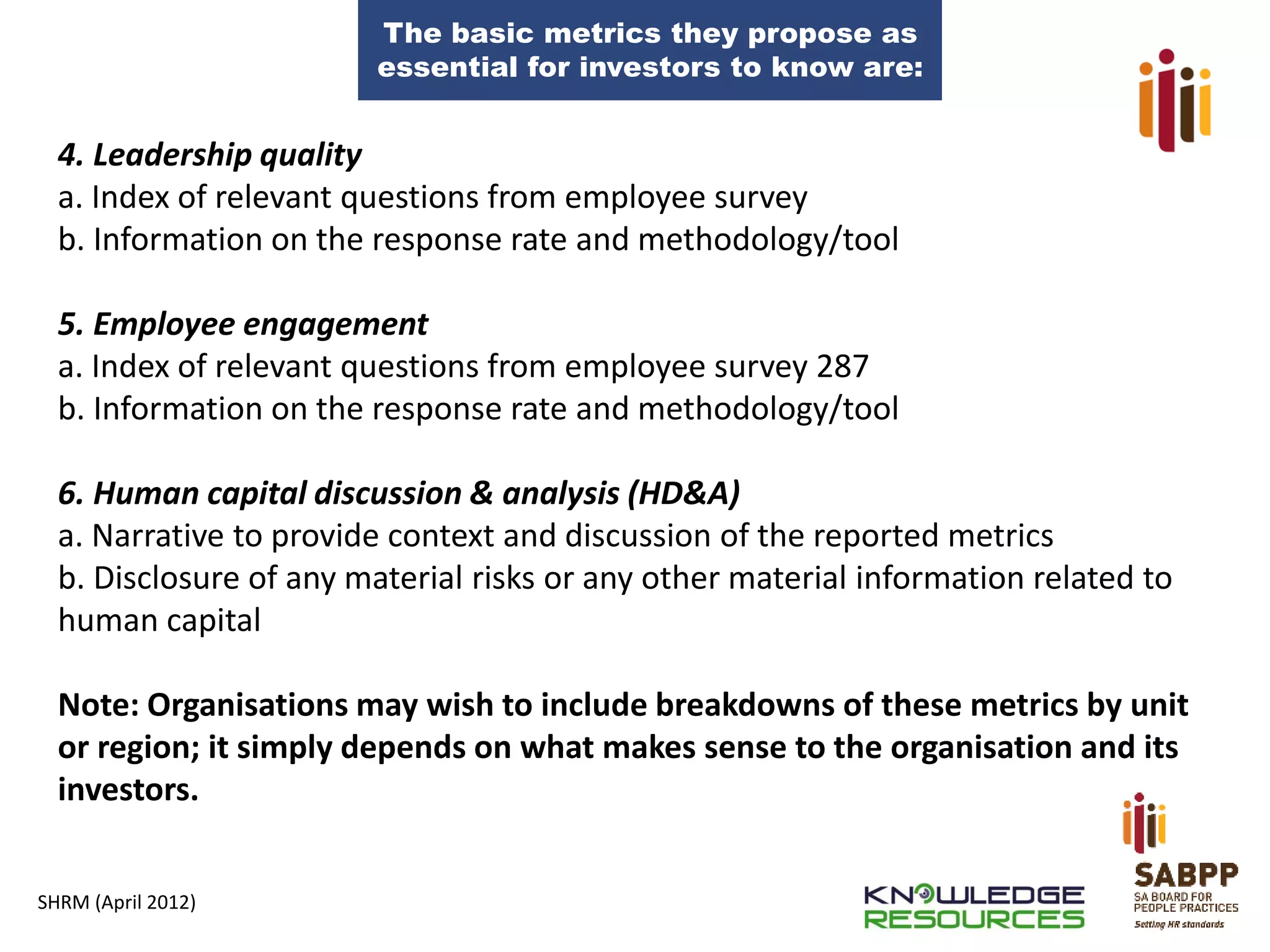 The basic metrics they propose as
essential for investors to know are:

4. Leadership quality
a. Index of relevant questions from employee survey
b. Information on the response rate and methodology/tool
5. Employee engagement
a. Index of relevant questions from employee survey 287
b. Information on the response rate and methodology/tool

6. Human capital discussion & analysis (HD&A)
a. Narrative to provide context and discussion of the reported metrics
b. Disclosure of any material risks or any other material information related to
human capital
Note: Organisations may wish to include breakdowns of these metrics by unit
or region; it simply depends on what makes sense to the organisation and its
investors.
SHRM (April 2012)

 