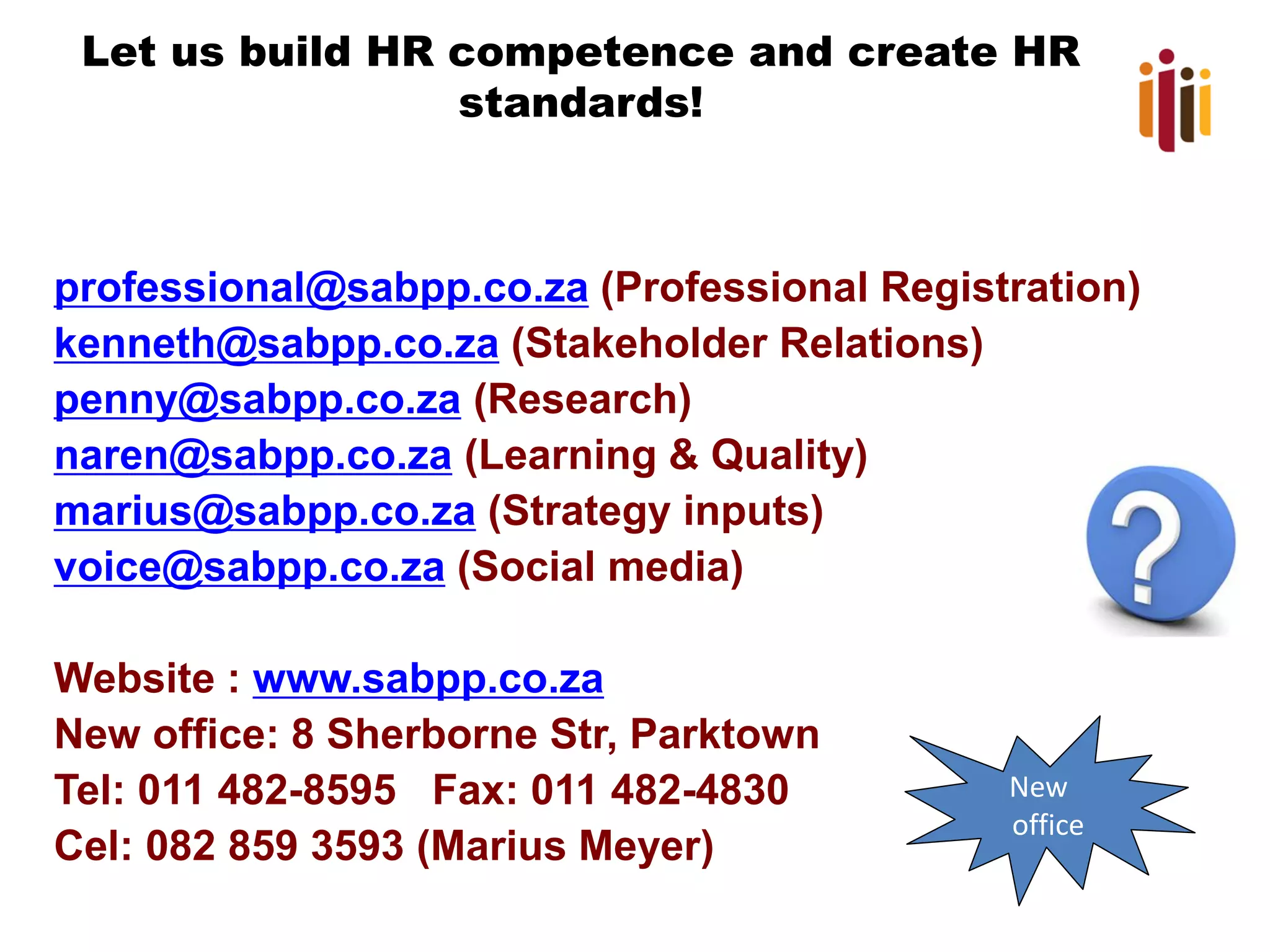 Let us build HR competence and create HR
standards!

professional@sabpp.co.za (Professional Registration)
kenneth@sabpp.co.za (Stakeholder Relations)
penny@sabpp.co.za (Research)
naren@sabpp.co.za (Learning & Quality)
marius@sabpp.co.za (Strategy inputs)
voice@sabpp.co.za (Social media)
Website : www.sabpp.co.za
New office: 8 Sherborne Str, Parktown
Tel: 011 482-8595 Fax: 011 482-4830
Cel: 082 859 3593 (Marius Meyer)

New
office

 