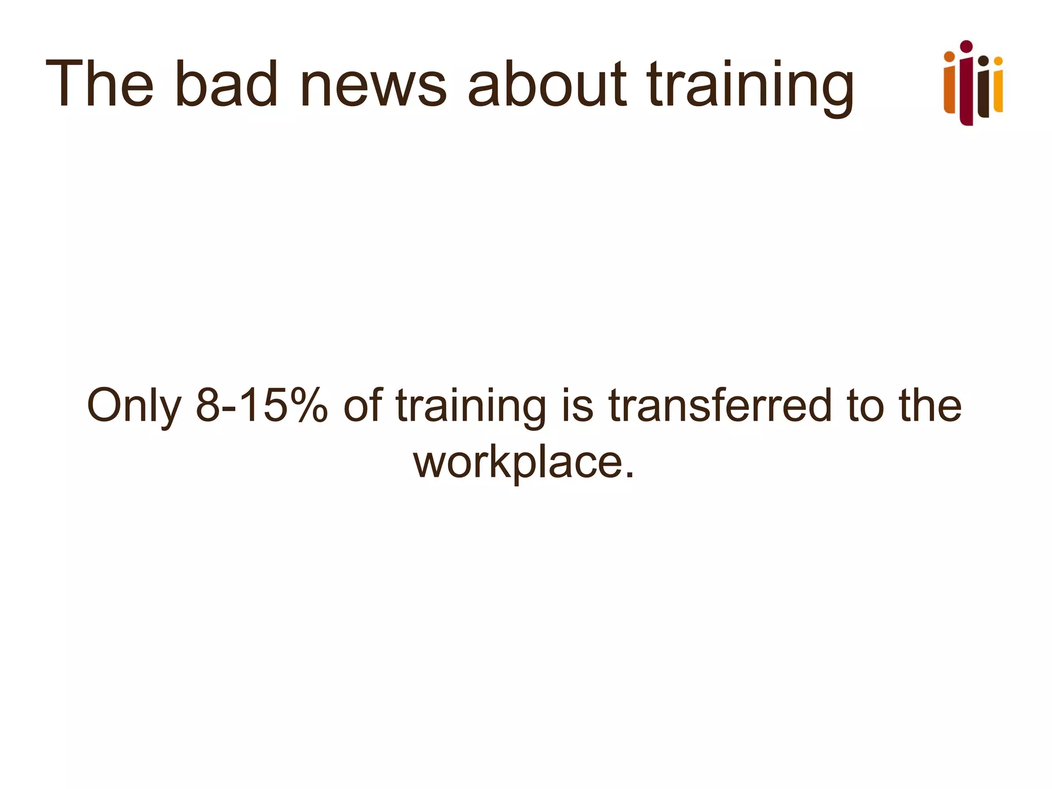 The bad news about training
Only 8-15% of training is transferred to the
workplace.
 