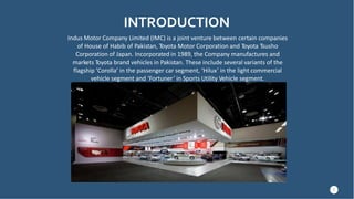 INTRODUCTION
Indus Motor Company Limited (IMC) is a joint venture between certain companies
of House of Habib of Pakistan, Toyota Motor Corporation and Toyota Tsusho
Corporation of Japan. Incorporated in 1989, the Company manufactures and
markets Toyota brand vehicles in Pakistan. These include several variants of the
flagship ‘Corolla’ in the passenger car segment, ‘Hilux’ in the light commercial
vehicle segment and ‘Fortuner’ in Sports Utility Vehicle segment.
3
 