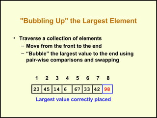 "Bubbling Up" the Largest Element
• Traverse a collection of elements
– Move from the front to the end
– “Bubble” the largest value to the end using
pair-wise comparisons and swapping
Largest value correctly placed
1 2 3 4 5 6 7 8
331445 6 67 4223 98
 