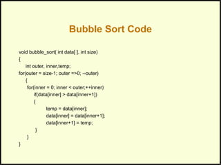 Bubble Sort Code
void bubble_sort( int data[ ], int size)
{
int outer, inner,temp;
for(outer = size-1; outer =>0; --outer)
{
for(inner = 0; inner < outer;++inner)
if(data[inner] > data[inner+1])
{
temp = data[inner];
data[inner] = data[inner+1];
data[inner+1] = temp;
}
}
}
 