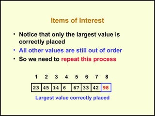 Items of Interest
• Notice that only the largest value is
correctly placed
• All other values are still out of order
• So we need to repeat this process
Largest value correctly placed
1 2 3 4 5 6 7 8
331445 6 67 4223 98
 