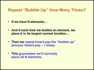 Repeat “Bubble Up” How Many Times?
• If we have N elements…
• And if each time we bubble an element, we
place it in its largest correct location…
• Then we repeat InnerLoop the “bubble up”
process OuterLoop – 1 times.
• This guarantees we’ll correctly
place all N elements.
 