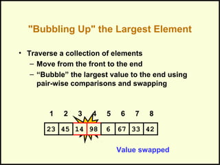 "Bubbling Up" the Largest Element
• Traverse a collection of elements
– Move from the front to the end
– “Bubble” the largest value to the end using
pair-wise comparisons and swapping
Swap
1 2 3 4 5 6 7 8
671445 98 6 3323 42
Value swapped
 