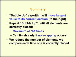 Summary
• “Bubble Up” algorithm will move largest
value to its correct location (to the right)
• Repeat “Bubble Up” until all elements are
correctly placed:
– Maximum of N-1 times
– Can finish early if no swapping occurs
• We reduce the number of elements we
compare each time one is correctly placed
 