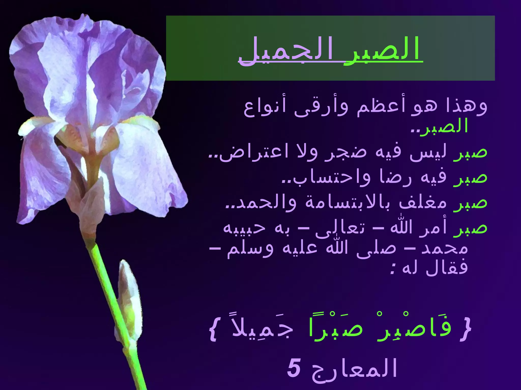 الصبر  الجميل وهذا هو أعظم وأرقى أنواع  الصبر .. صبر  ليس فيه ضجر ولا اعتراض .. صبر  فيه رضا واحتساب .. صبر  مغلف بالابتسامة والحمد .. صبر  أمر الله – تعالى – به حبيبه محمد – صلى الله عليه وسلم – فقال له  : {  فَاصْبِرْ صَبْراً  جَمِيلاً  } المعارج   5 