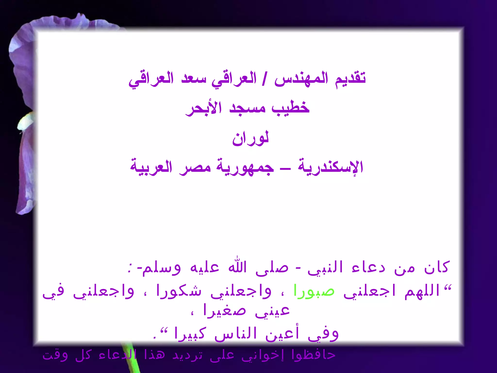 تقديم المهندس  /  العراقي سعد العراقي خطيب مسجد الأبحر لوران  الإسكندرية – جمهورية مصر العربية كان من دعاء النبي  -  صلى الله عليه وسلم - : ” اللهم اجعلني  صبورا  ، واجعلني شكورا ، واجعلني في عيني صغيرا ،  وفي أعين الناس كبيرا ” . حافظوا إخواني على ترديد هذا الدعاء كل وقت 
