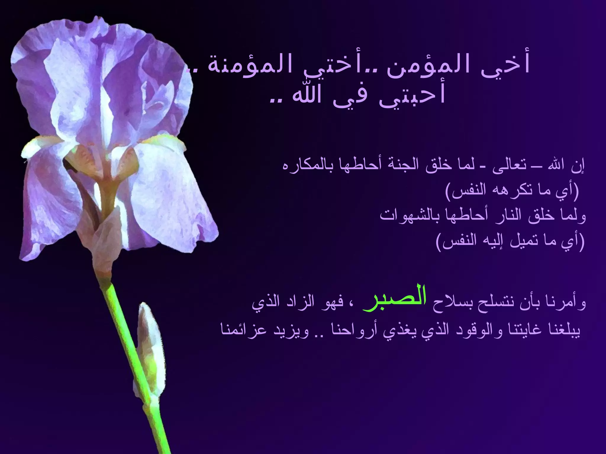 أخي المؤمن  .. أختي المؤمنة  .. أحبتي في الله  .. إن الله – تعالى  -  لما خلق الجنة أحاطها بالمكاره ( أي ما تكرهه النفس ) ولما خلق النار أحاطها بالشهوات  ( أي ما تميل إليه النفس ) وأمرنا بأن نتسلح بسلاح  الصبر  ، فهو الزاد الذي يبلغنا غايتنا والوقود الذي يغذي أرواحنا  ..  ويزيد عزائمنا 