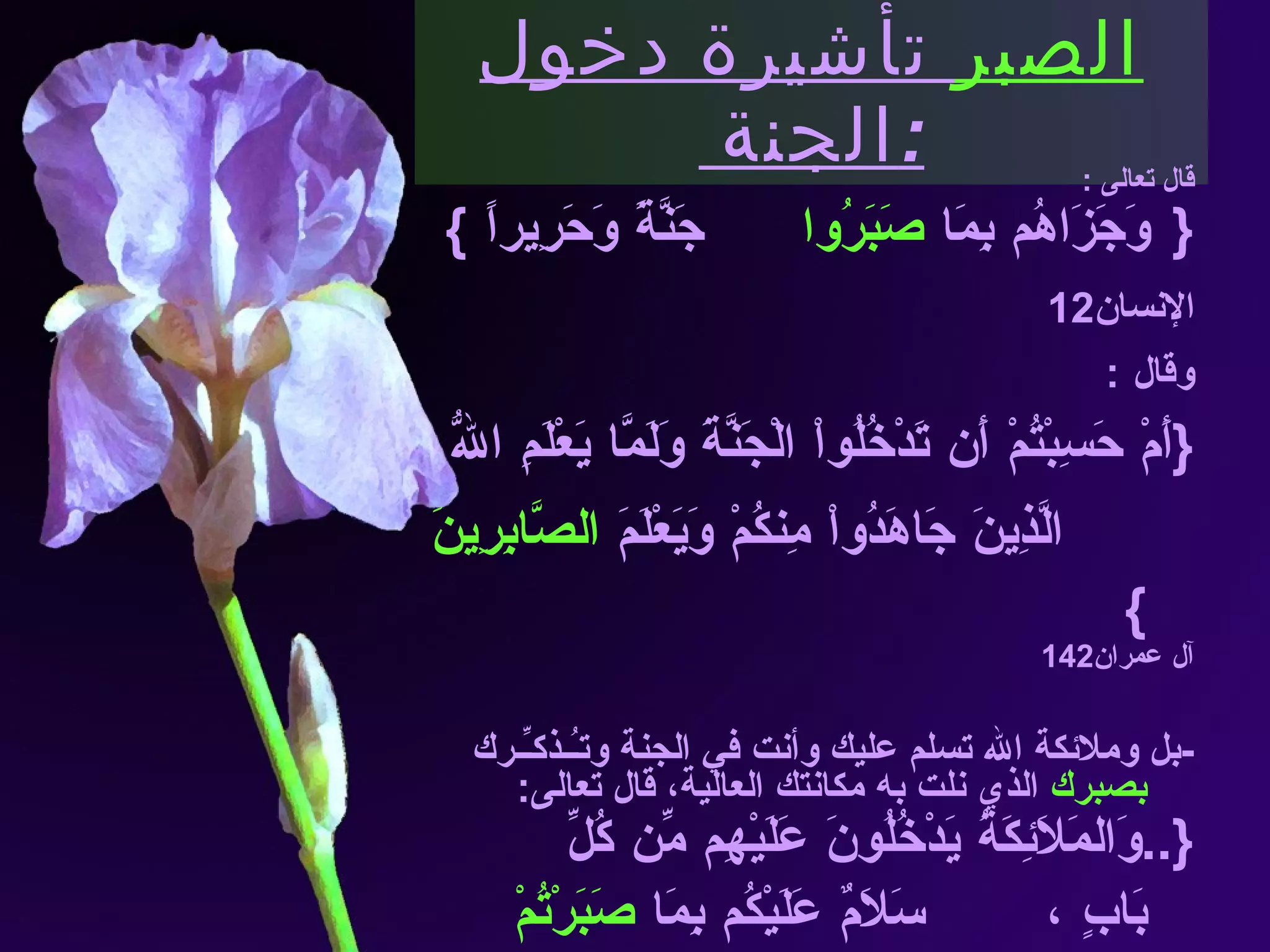 الصبر  تأشيرة دخول الجنة  : قال تعالى  :   { وَجَزَاهُم بِمَا  صَبَرُوا  جَنَّةً وَحَرِيراً  } الإنسان 12 وقال  : { أَمْ حَسِبْتُمْ أَن تَدْخُلُواْ الْجَنَّةَ وَلَمَّا يَعْلَمِ اللّهُ  الَّذِينَ جَاهَدُواْ مِنكُمْ وَيَعْلَمَ  الصَّابِرِينَ   } آل عمران 142 - بل وملائكة الله تسلم عليك وأنت في الجنة وتـُـذكـِّـرك  بصبرك  الذي نلت به مكانتك العالية، قال تعالى : {.. وَالمَلاَئِكَةُ يَدْخُلُونَ عَلَيْهِم مِّن كُلِّ بَابٍ  ،  سَلاَمٌ عَلَيْكُم بِمَا  صَبَرْتُمْ  فَنِعْمَ عُقْبَى الدَّارِ } الرعد  24 ، 23   