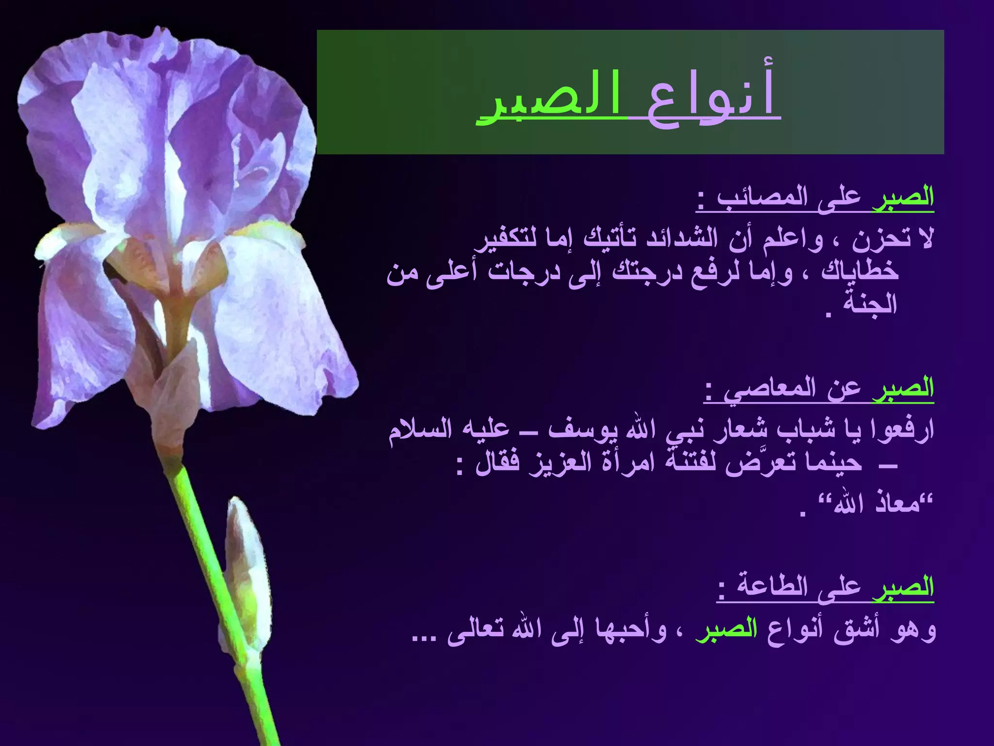 أنواع  الصبر الصبر  على المصائب  : لا تحزن ، واعلم أن الشدائد تأتيك إما لتكفير خطاياك ، وإما لرفع درجتك إلى درجات أعلى من الجنة  . الصبر  عن المعاصي  : ارفعوا يا شباب شعار نبي الله يوسف – عليه السلام –  حينما تعرَّض لفتنة امرأة العزيز فقال  :  ” معاذ الله“  . الصبر  على الطاعة  : وهو أشق أنواع  الصبر  ، وأحبها إلى الله تعالى  ... 