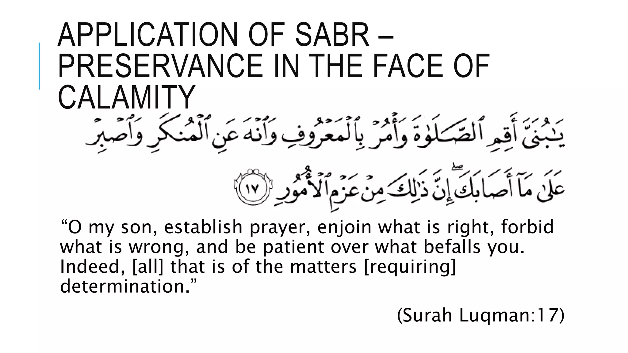 APPLICATION OF SABR –
PRESERVANCE IN THE FACE OF
CALAMITY
“O my son, establish prayer, enjoin what is right, forbid
what is wrong, and be patient over what befalls you.
Indeed, [all] that is of the matters [requiring]
determination.”
(Surah Luqman:17)
 