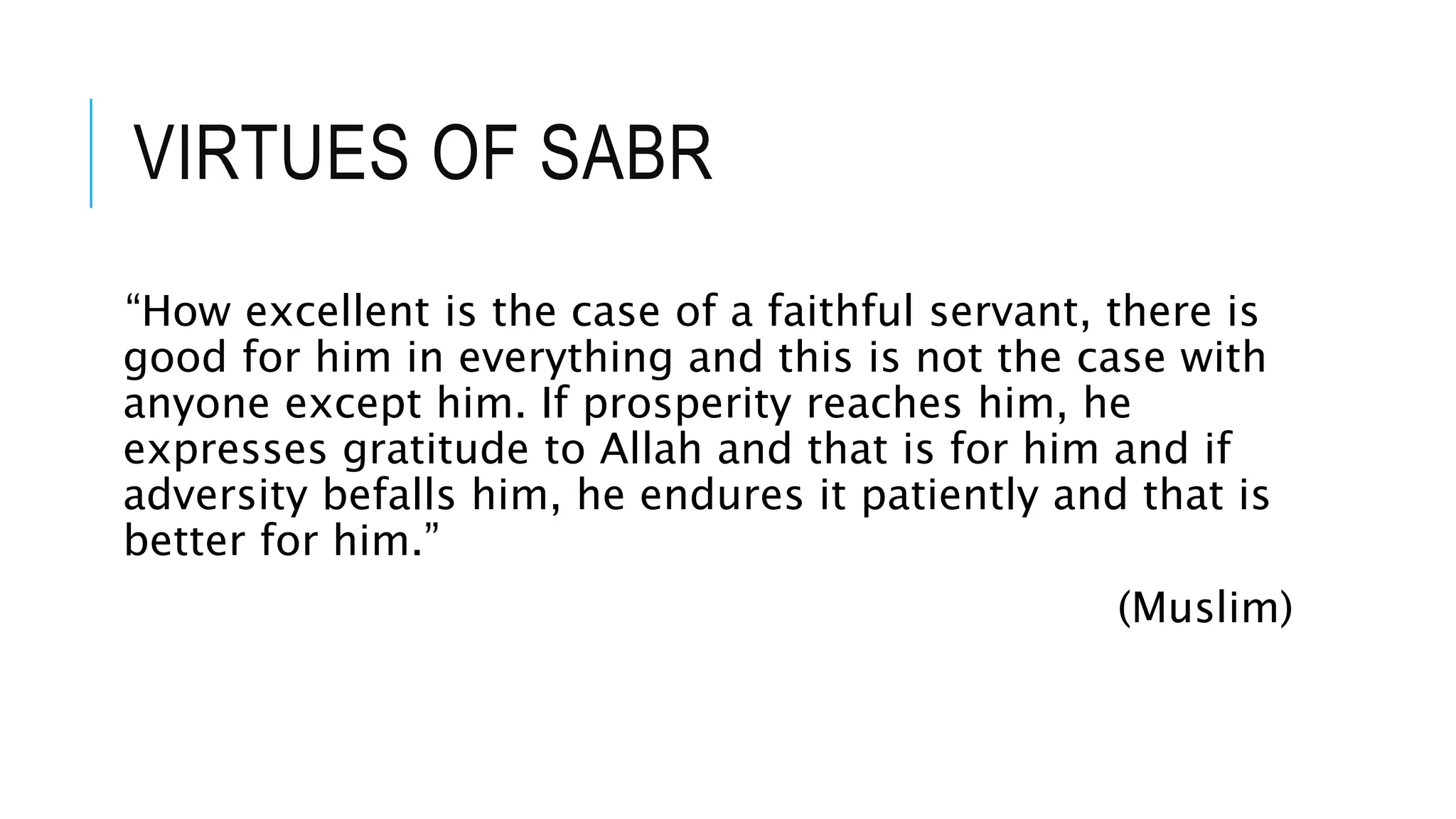 VIRTUES OF SABR
“How excellent is the case of a faithful servant, there is
good for him in everything and this is not the case with
anyone except him. If prosperity reaches him, he
expresses gratitude to Allah and that is for him and if
adversity befalls him, he endures it patiently and that is
better for him.”
(Muslim)
 