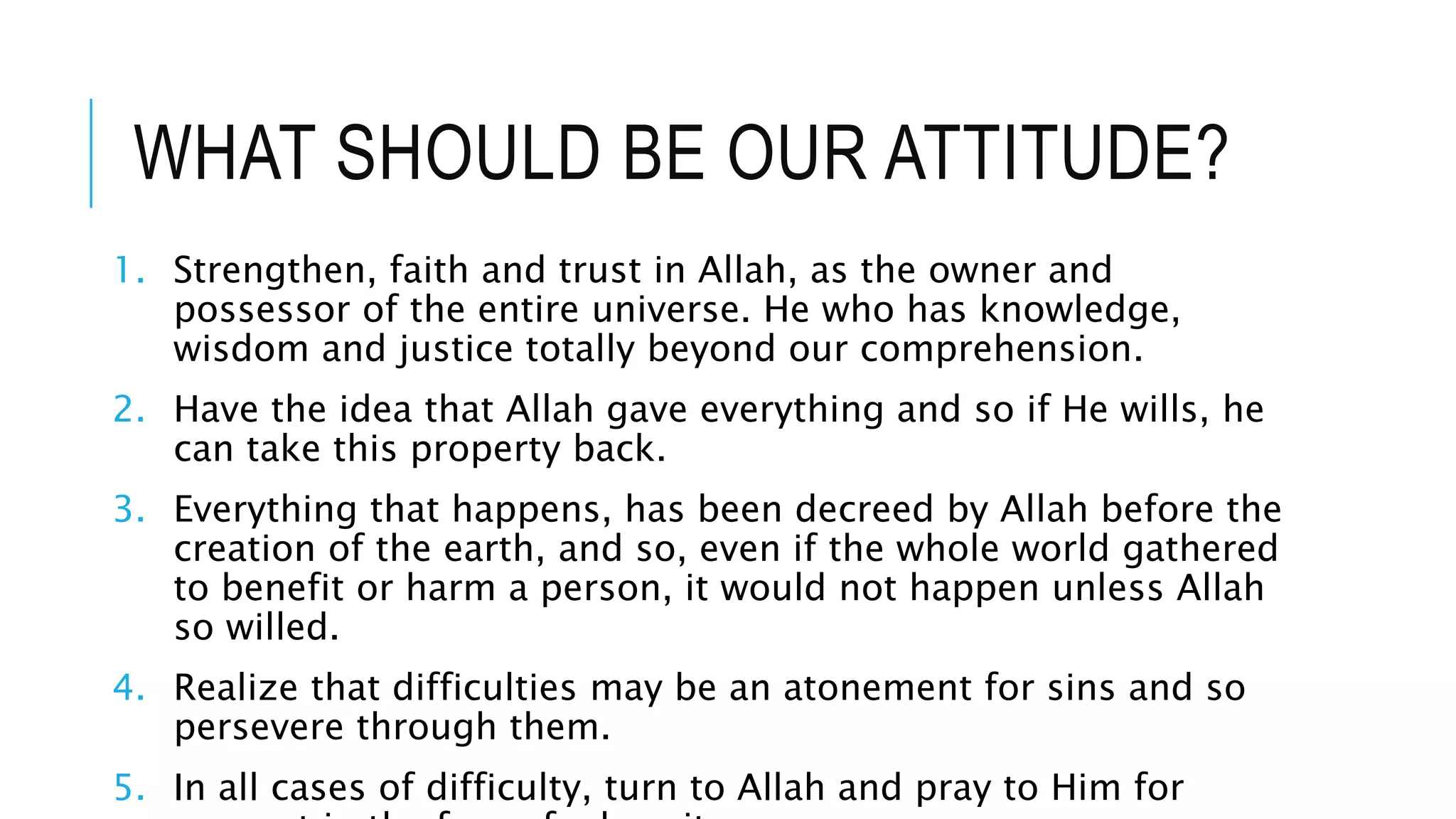 WHAT SHOULD BE OUR ATTITUDE?
1. Strengthen, faith and trust in Allah, as the owner and
possessor of the entire universe. He who has knowledge,
wisdom and justice totally beyond our comprehension.
2. Have the idea that Allah gave everything and so if He wills, he
can take this property back.
3. Everything that happens, has been decreed by Allah before the
creation of the earth, and so, even if the whole world gathered
to benefit or harm a person, it would not happen unless Allah
so willed.
4. Realize that difficulties may be an atonement for sins and so
persevere through them.
5. In all cases of difficulty, turn to Allah and pray to Him for
 