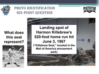 Photo Identification Six-Point QuestionLanding spot of Harmon Killebrew’s 520-foot home run hit June 3, 1967(“Killebrew Seat,” located in the Mall of America amusement park)What does this seat represent?