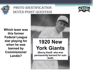 Photo Identification Seven-Point QuestionWhich team was this former Federal League star playing for when he was banned by Commissioner Landis?1920 New York Giants(Benny Kauff, who was permanently banned for auto theft)