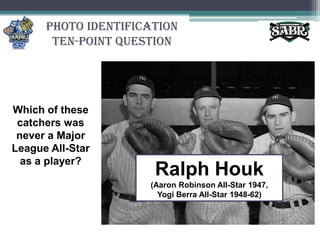 Photo Identification Ten-Point QuestionWhich of these catchers was never a Major League All-Star as a player?Ralph Houk(Aaron Robinson All-Star 1947, Yogi Berra All-Star 1948-62)