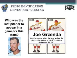 Photo IdentificationEleven-Point QuestionWho was the last pitcher to appear in a game for this team?Joe Grzenda(on the mound when the fans rushed the field in the bottom of the 9th inning on September 30, 1971)