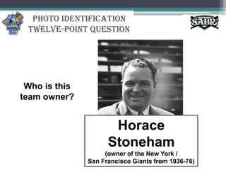 Photo Identification Twelve-Point QuestionWho is this team owner?Horace Stoneham(owner of the New York / San Francisco Giants from 1936-76)