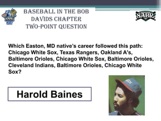 Baseball in the Bob Davids ChapterTwo-Point QuestionWhich Easton, MD native’s career followed this path: Chicago White Sox, Texas Rangers, Oakland A's, Baltimore Orioles, Chicago White Sox, Baltimore Orioles, Cleveland Indians, Baltimore Orioles, Chicago White Sox? Harold Baines