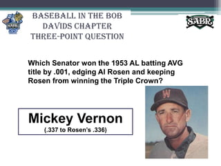 Baseball in the Bob Davids ChapterThree-Point QuestionWhich Senator won the 1953 AL batting AVG title by .001, edging Al Rosen and keeping Rosen from winning the Triple Crown? Mickey Vernon(.337 to Rosen’s .336)