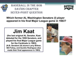 Baseball in the Bob Davids ChapterSeven-Point QuestionWhich former AL Washington Senators (I) player appeared in his final Major League game in 1983? Jim Kaat(the last original AL Senator, Kaat debuted for the 1959 Senators, and played his final Major League game for the Cardinals in 1983)(N.B. Senators (II) alumni Larry Biitner, Bill Fahey, and Aurelio Rodriguez also made their final appearance in 1983)