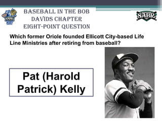 Baseball in the Bob Davids ChapterEight-Point QuestionWhich former Oriole founded Ellicott City-based Life Line Ministries after retiring from baseball? Pat (Harold Patrick) Kelly