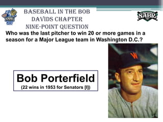 Baseball in the Bob Davids ChapterNine-Point QuestionWho was the last pitcher to win 20 or more games in a season for a Major League team in Washington D.C.? Bob Porterfield(22 wins in 1953 for Senators [I])