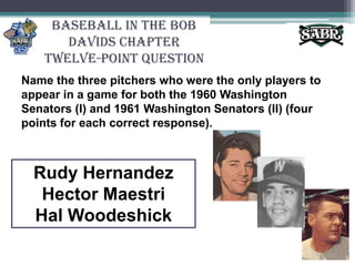 Baseball in the Bob Davids ChapterTwelve-Point QuestionName the three pitchers who were the only players to appear in a game for both the 1960 Washington Senators (I) and 1961 Washington Senators (II) (four points for each correct response).Rudy HernandezHector MaestriHal Woodeshick