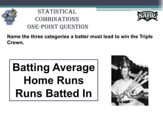Statistical Combinations One-Point QuestionName the three categories a batter must lead to win the Triple Crown.Batting AverageHome RunsRuns Batted In
