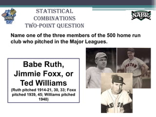 Statistical CombinationsTwo-Point QuestionName one of the three members of the 500 home run club who pitched in the Major Leagues.Babe Ruth, Jimmie Foxx, or Ted Williams(Ruth pitched 1914-21, 30, 33; Foxx pitched 1939, 45; Williams pitched 1940)