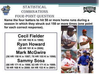 Statistical CombinationsFour-Point QuestionName the four batters to hit 50 or more home runs during a season in which they struck out 150 or more times (one point for each correct response).Cecil Fielder(51 HR 182 K in 1990)Ryan Howard(58 HR 181 K in 2006)Mark McGwire(58 HR 158 K in 1997; 70 HR 155 K in 1998)Sammy Sosa(66 HR 171 K in 1998; 63 HR 171 K in 1999; 50 HR 168 K in 2000; 64 HR 153 K in 2001)