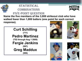 Statistical CombinationsFive-Point QuestionName the five members of the 3,000 strikeout club who have walked fewer than 1,000 batters (one point for each correct response).Curt Schilling (711)Pedro Martinez (752 through Aug 1 2009)Fergie Jenkins (997)Greg Maddux (999)