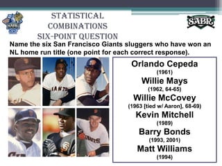 Statistical CombinationsSix-Point QuestionName the six San Francisco Giants sluggers who have won an NL home run title (one point for each correct response).Orlando Cepeda(1961)Willie Mays (1962, 64-65)Willie McCovey(1963 [tied w/ Aaron], 68-69)Kevin Mitchell (1989)Barry Bonds (1993, 2001)Matt Williams (1994)