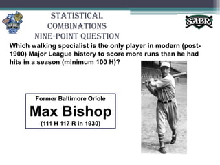 Statistical CombinationsNine-Point QuestionWhich walking specialist is the only player in modern (post-1900) Major League history to score more runs than he had hits in a season (minimum 100 H)? Former Baltimore OrioleMax Bishop(111 H 117 R in 1930)
