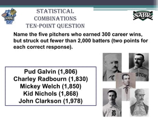 Statistical CombinationsTen-Point QuestionName the five pitchers who earned 300 career wins, but struck out fewer than 2,000 batters (two points for each correct response).Pud Galvin (1,806)Charley Radbourn (1,830)Mickey Welch (1,850)Kid Nichols (1,868)John Clarkson (1,978)