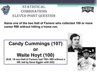 Statistical CombinationsEleven-Point QuestionName one of the two Hall of Famers who collected 100 or more career RBI without hitting a home run. Candy Cummings (107) or Waite Hoyt (100)(N.B. 18 non-Hall of Famers had 100+ RBI without a HR, led by Dave Eggler with 242)