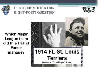 Photo Identification Eight-Point QuestionWhich Major League team did this Hall of Famer manage?1914 FL St. Louis Terriers(Mordecai “Three Finger” Brown)