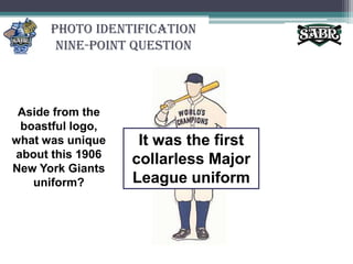 Photo Identification Nine-Point QuestionAside from the boastful logo, what was unique about this 1906 New York Giants uniform?It was the first collarless Major League uniform