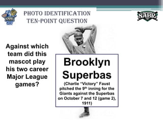 Photo Identification Ten-Point QuestionAgainst which team did this mascot play his two career Major League games?Brooklyn Superbas(Charlie “Victory” Faust pitched the 9th inning for the Giants against the Superbas on October 7 and 12 (game 2), 1911)