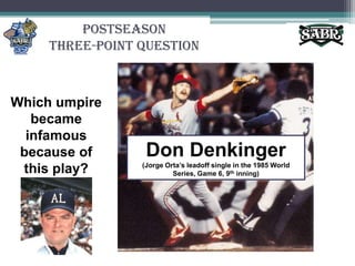 PostseasonThree-Point QuestionWhich umpire became infamous because of this play?Don Denkinger(Jorge Orta’s leadoff single in the 1985 World Series, Game 6, 9th inning)