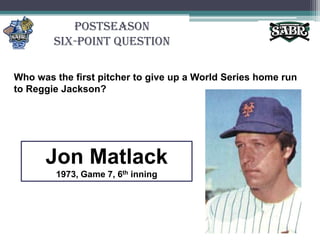 PostseasonSix-Point QuestionWho was the first pitcher to give up a World Series home run to Reggie Jackson?	Jon Matlack1973, Game 7, 6th inning