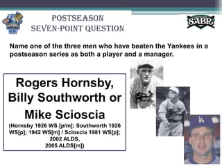 PostseasonSeven-Point QuestionName one of the three men who have beaten the Yankees in a postseason series as both a player and a manager.Rogers Hornsby,Billy Southworth orMike Scioscia(Hornsby 1926 WS [p/m]; Southworth 1926 WS[p]; 1942 WS[m] / Scioscia 1981 WS[p]; 2002 ALDS, 2005 ALDS[m])