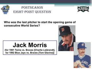 PostseasonEight-Point QuestionWho was the last pitcher to start the opening game of consecutive World Series? Jack Morris (for 1991 Twins vs. Braves [Charlie Liebrandt], for 1992 Blue Jays vs. Braves [Tom Glavine])
