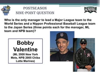 PostseasonNine-Point QuestionWho is the only manager to lead a Major League team to the World Series and a Nippon Professional Baseball League team to the Japan Series (three points each for the manager, ML team and NPB team)? Bobby Valentine (ML 2000 New York Mets, NPB 2005 Chiba Lotte Marines)