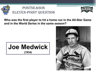 PostseasonEleven-Point QuestionWho was the first player to hit a home run in the All-Star Game and in the World Series in the same season? Joe Medwick(1934)